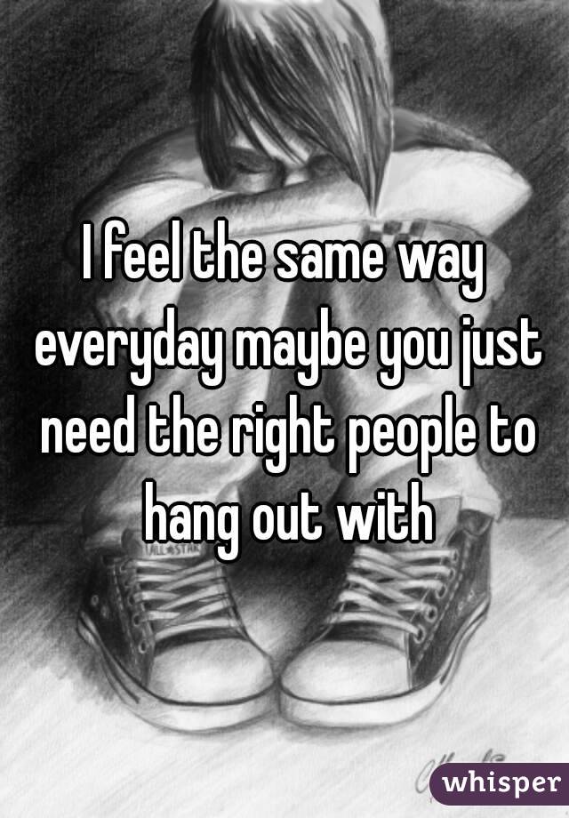 I feel the same way everyday maybe you just need the right people to hang out with