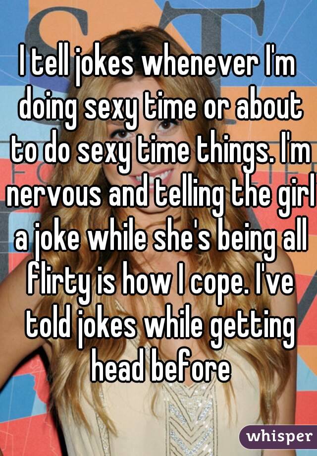 I tell jokes whenever I'm doing sexy time or about to do sexy time things. I'm nervous and telling the girl a joke while she's being all flirty is how I cope. I've told jokes while getting head before