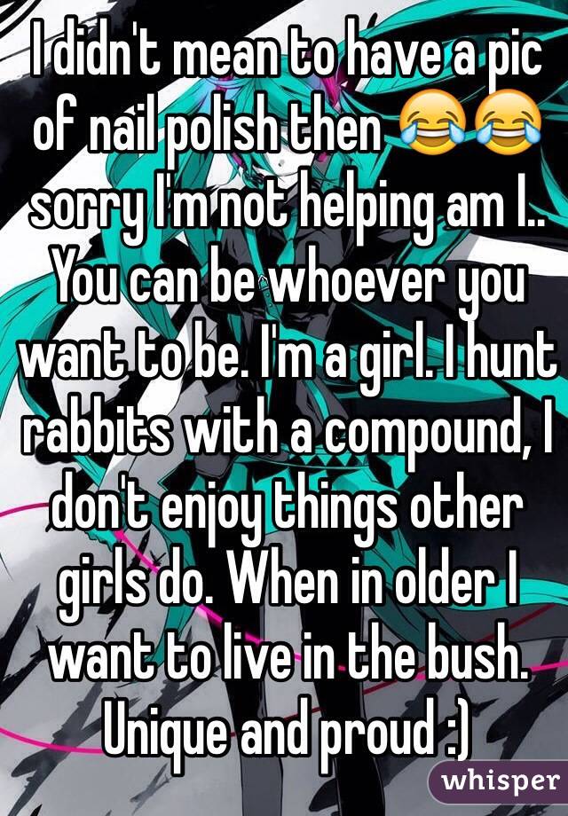 I didn't mean to have a pic of nail polish then 😂😂 sorry I'm not helping am I.. You can be whoever you want to be. I'm a girl. I hunt rabbits with a compound, I don't enjoy things other girls do. When in older I want to live in the bush. Unique and proud :)