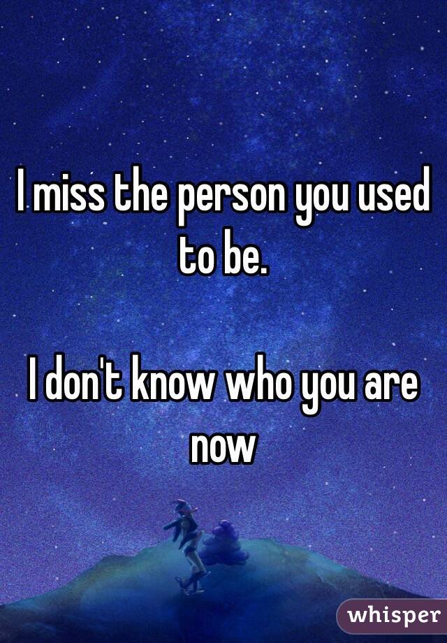 I miss the person you used to be.

I don't know who you are now
