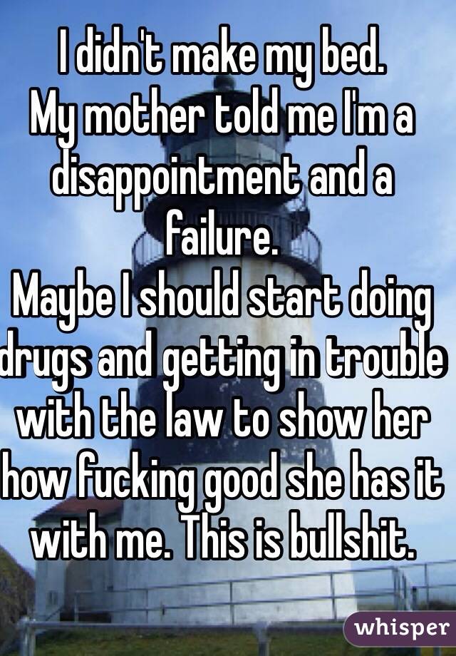 I didn't make my bed. 
My mother told me I'm a disappointment and a failure. 
Maybe I should start doing drugs and getting in trouble with the law to show her how fucking good she has it with me. This is bullshit. 