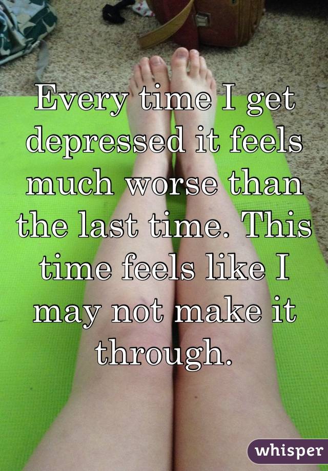 Every time I get depressed it feels much worse than the last time. This time feels like I may not make it through. 