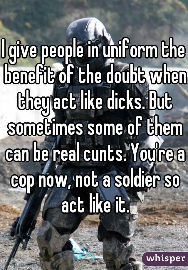 I give people in uniform the benefit of the doubt when they act like dicks. But sometimes some of them can be real cunts. You're a cop now, not a soldier so act like it.