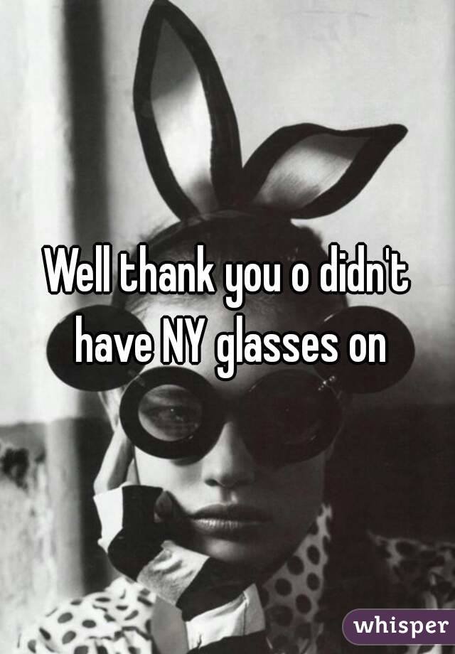 Well thank you o didn't have NY glasses on