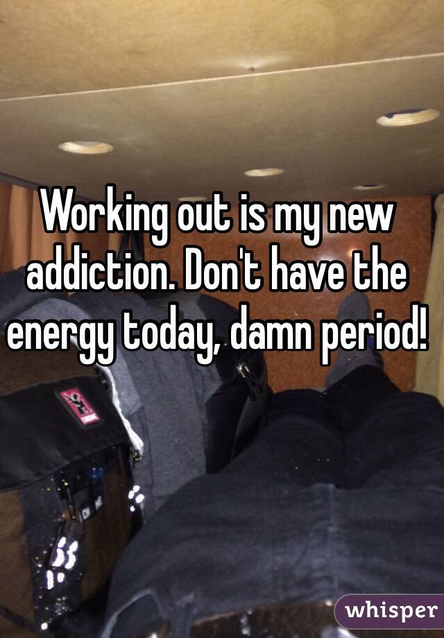 Working out is my new addiction. Don't have the energy today, damn period! 