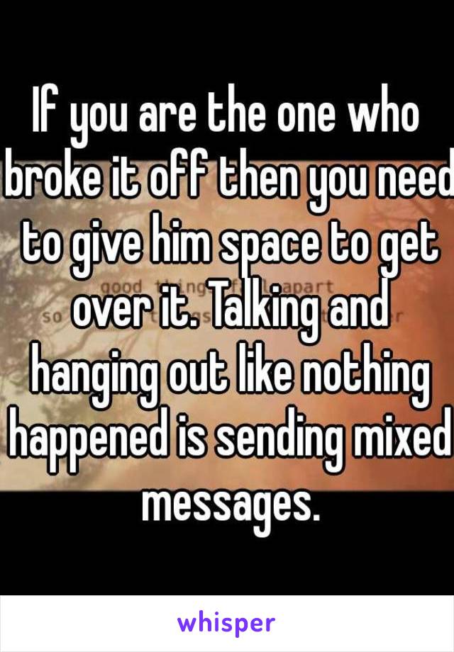 If you are the one who broke it off then you need to give him space to get over it. Talking and hanging out like nothing happened is sending mixed messages.
