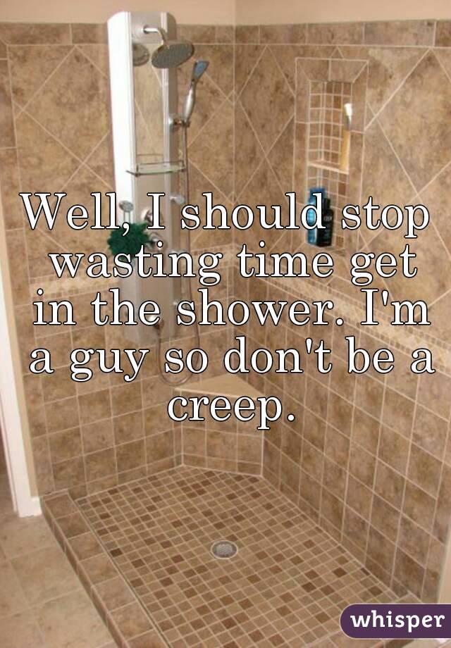Well, I should stop wasting time get in the shower. I'm a guy so don't be a creep.