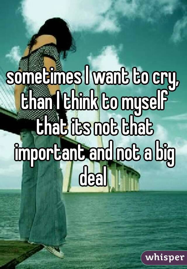 sometimes I want to cry, than I think to myself that its not that important and not a big deal 