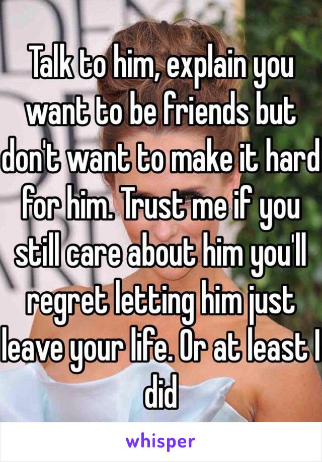 Talk to him, explain you want to be friends but don't want to make it hard for him. Trust me if you still care about him you'll regret letting him just leave your life. Or at least I did 