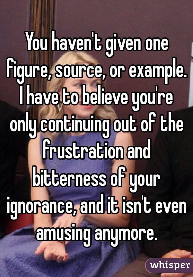 You haven't given one figure, source, or example. I have to believe you're only continuing out of the frustration and bitterness of your ignorance, and it isn't even amusing anymore. 