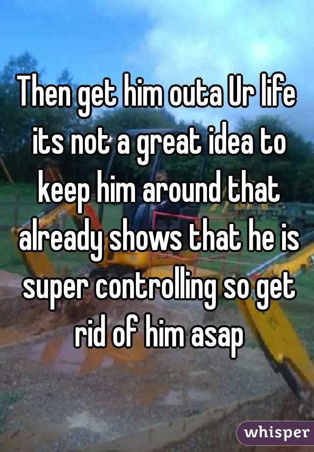 Then get him outa Ur life its not a great idea to keep him around that already shows that he is super controlling so get rid of him asap