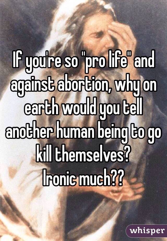 If you're so "pro life" and against abortion, why on earth would you tell another human being to go kill themselves? 
Ironic much??