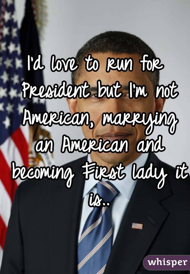 I'd love to run for President but I'm not American, marrying an American and becoming First lady it is..