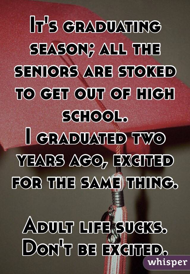 It's graduating season; all the seniors are stoked to get out of high school.
I graduated two years ago, excited for the same thing.

Adult life sucks. Don't be excited.