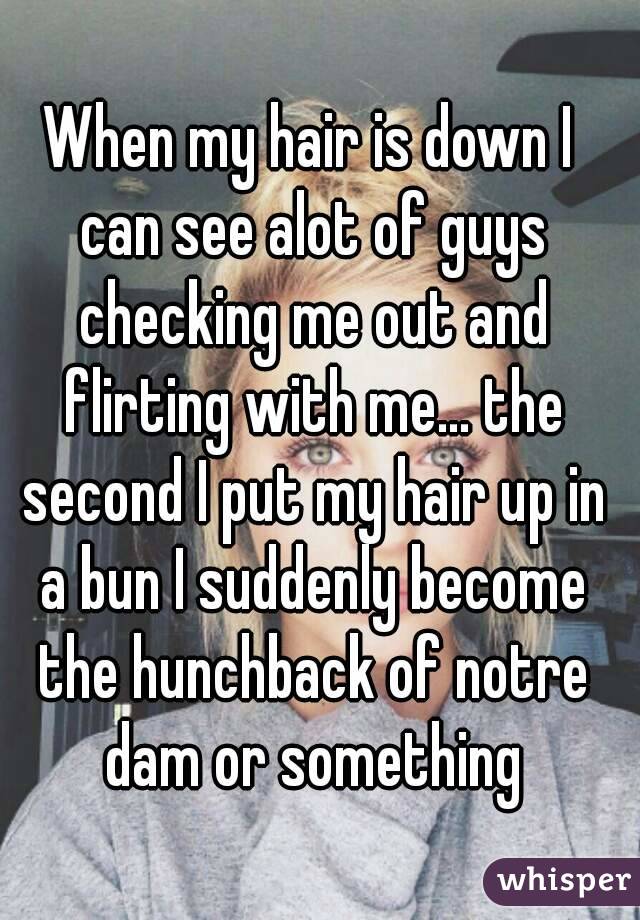 When my hair is down I can see alot of guys checking me out and flirting with me... the second I put my hair up in a bun I suddenly become the hunchback of notre dam or something