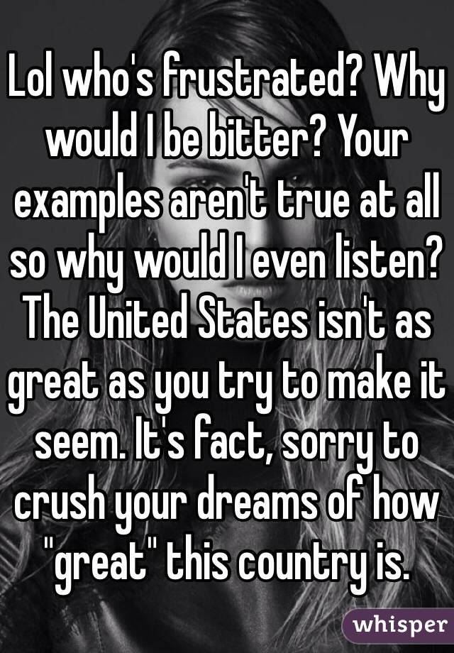 Lol who's frustrated? Why would I be bitter? Your examples aren't true at all so why would I even listen? The United States isn't as great as you try to make it seem. It's fact, sorry to crush your dreams of how "great" this country is. 