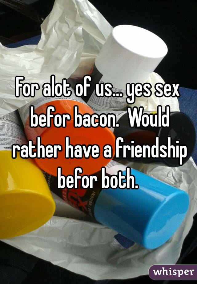 For alot of us... yes sex befor bacon.  Would rather have a friendship befor both. 