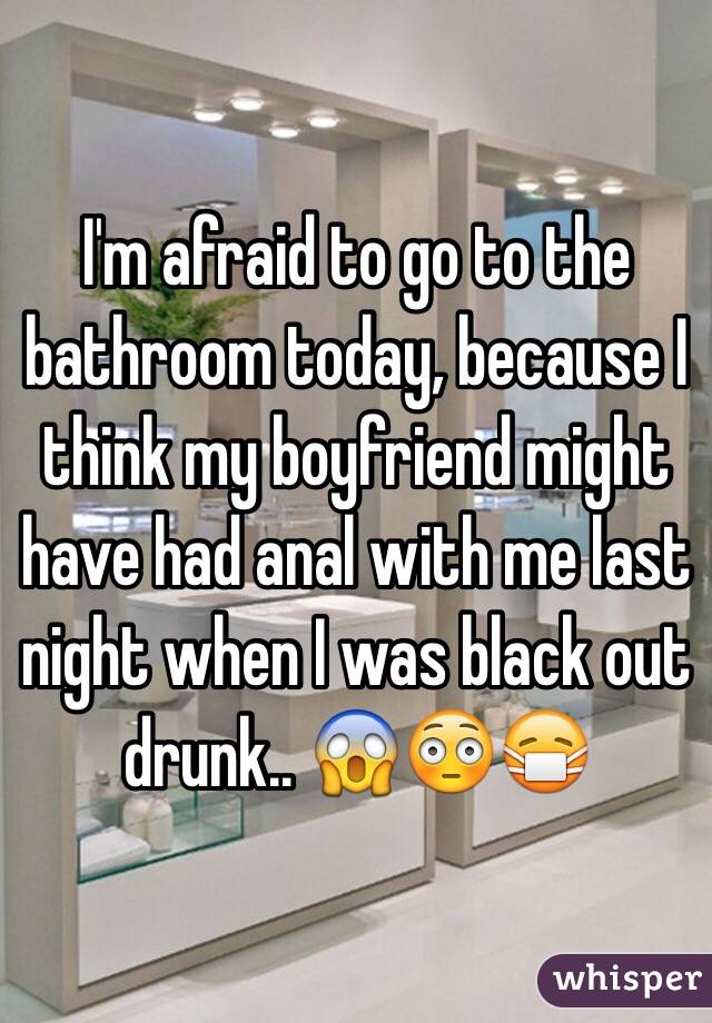 I'm afraid to go to the bathroom today, because I think my boyfriend might have had anal with me last night when I was black out drunk.. 😱😳😷