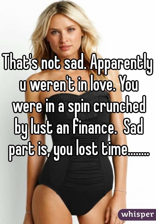 That's not sad. Apparently u weren't in love. You were in a spin crunched by lust an finance.  Sad part is, you lost time........