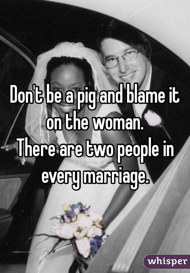 Don't be a pig and blame it on the woman. 
There are two people in every marriage. 