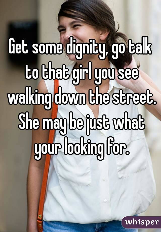 Get some dignity, go talk to that girl you see walking down the street. She may be just what your looking for.