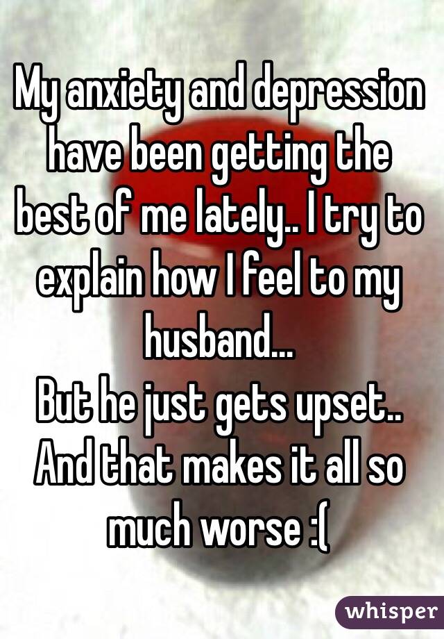 My anxiety and depression have been getting the best of me lately.. I try to explain how I feel to my husband... 
But he just gets upset.. 
And that makes it all so much worse :( 