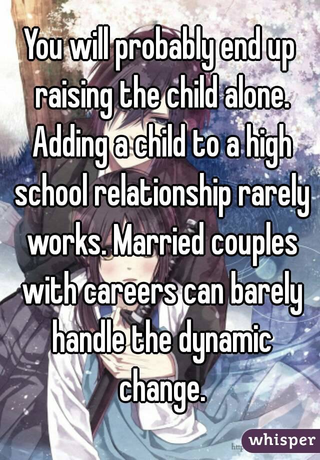 You will probably end up raising the child alone. Adding a child to a high school relationship rarely works. Married couples with careers can barely handle the dynamic change.