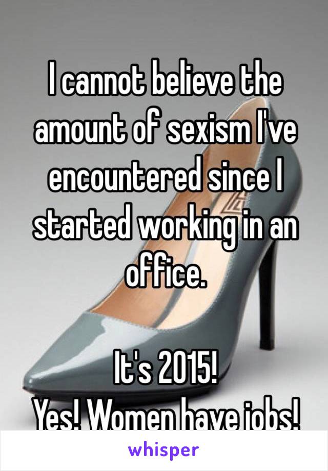 I cannot believe the amount of sexism I've encountered since I started working in an office. 

It's 2015! 
Yes! Women have jobs! 