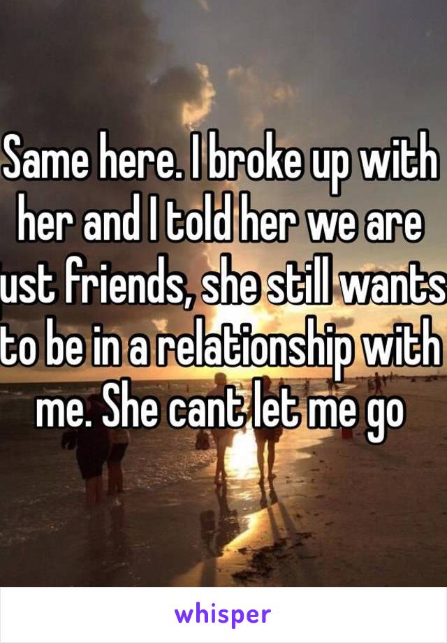 Same here. I broke up with her and I told her we are just friends, she still wants to be in a relationship with me. She cant let me go