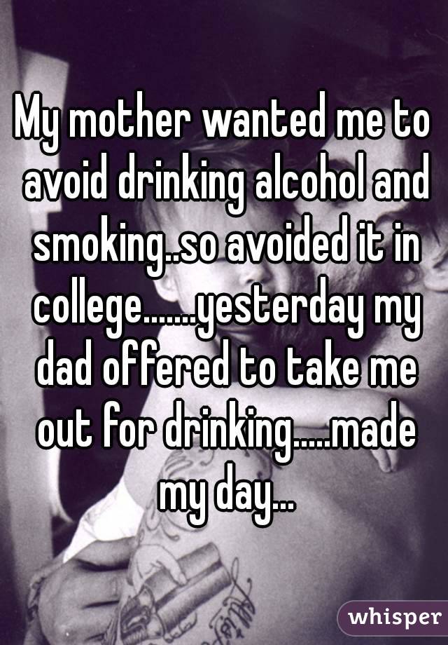 My mother wanted me to avoid drinking alcohol and smoking..so avoided it in college.......yesterday my dad offered to take me out for drinking.....made my day...