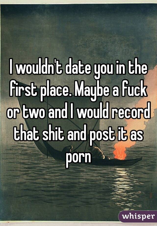 I wouldn't date you in the first place. Maybe a fuck or two and I would record that shit and post it as porn