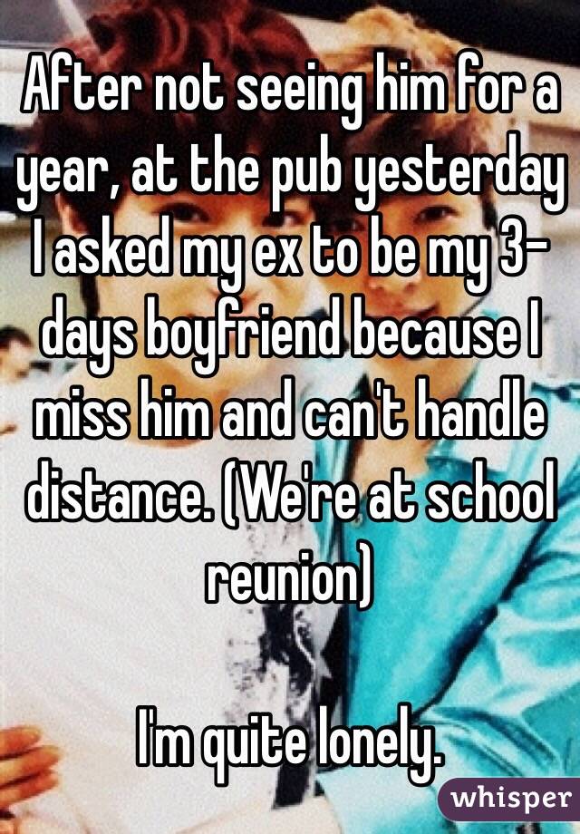After not seeing him for a year, at the pub yesterday I asked my ex to be my 3-days boyfriend because I miss him and can't handle distance. (We're at school reunion)

I'm quite lonely.