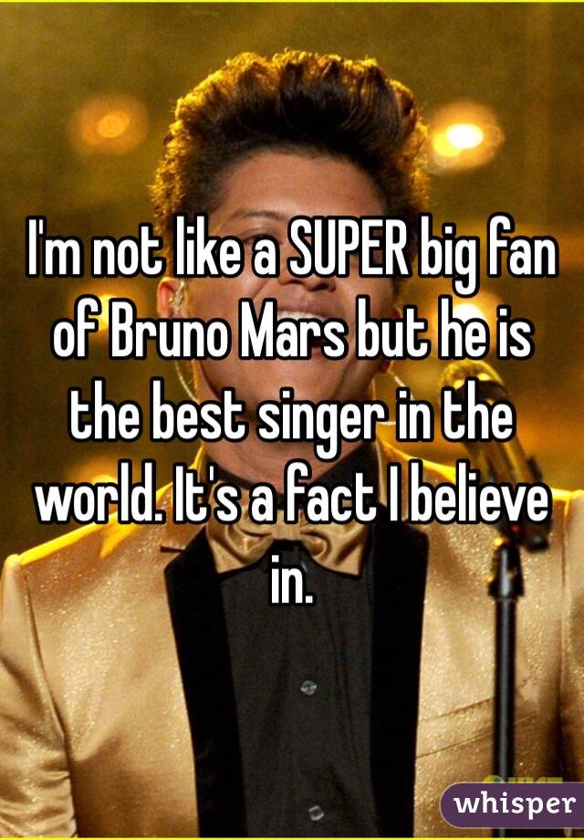 I'm not like a SUPER big fan of Bruno Mars but he is the best singer in the world. It's a fact I believe in. 