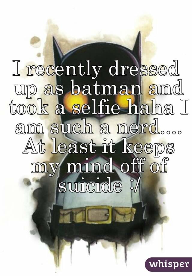 I recently dressed up as batman and took a selfie haha I am such a nerd.... At least it keeps my mind off of suicide :/