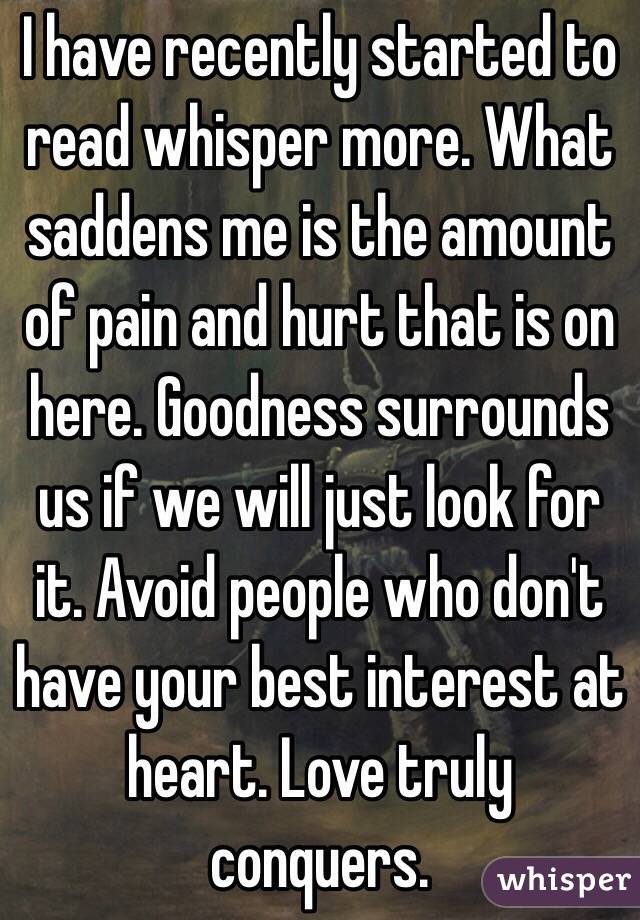 I have recently started to read whisper more. What saddens me is the amount of pain and hurt that is on here. Goodness surrounds us if we will just look for it. Avoid people who don't have your best interest at heart. Love truly conquers. 