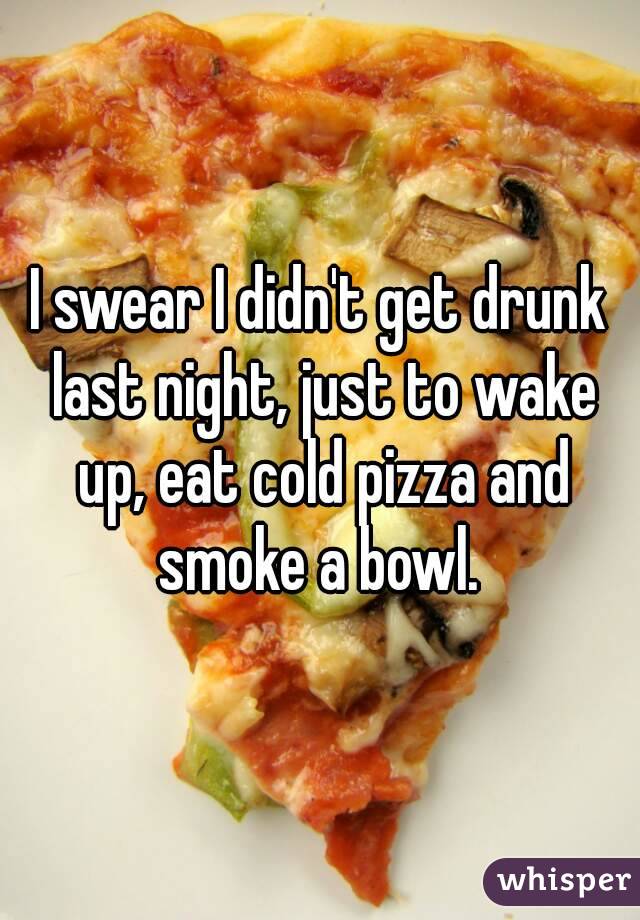 I swear I didn't get drunk last night, just to wake up, eat cold pizza and smoke a bowl. 