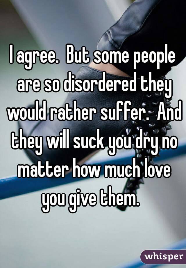I agree.  But some people are so disordered they would rather suffer.  And they will suck you dry no matter how much love you give them.  