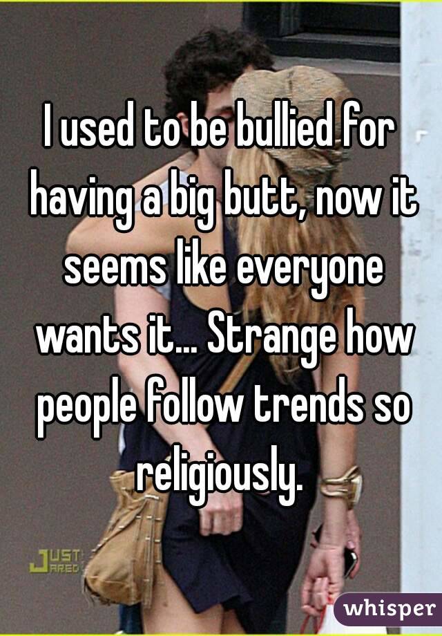 I used to be bullied for having a big butt, now it seems like everyone wants it... Strange how people follow trends so religiously. 
