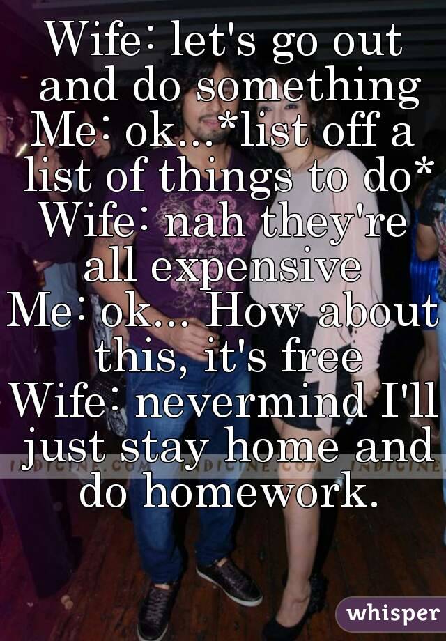 Wife: let's go out and do something
Me: ok...*list off a list of things to do*
Wife: nah they're all expensive 
Me: ok... How about this, it's free
Wife: nevermind I'll just stay home and do homework.