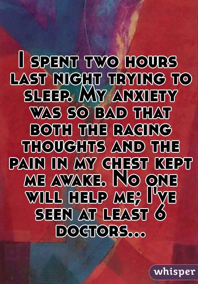 I spent two hours last night trying to sleep. My anxiety was so bad that both the racing thoughts and the pain in my chest kept me awake. No one will help me; I've seen at least 6 doctors...