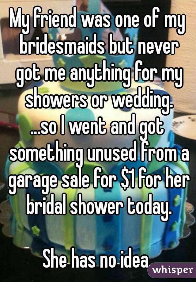 My friend was one of my bridesmaids but never got me anything for my showers or wedding.
...so I went and got something unused from a garage sale for $1 for her bridal shower today.

She has no idea.