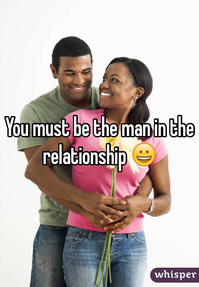 You must be the man in the relationship 😀