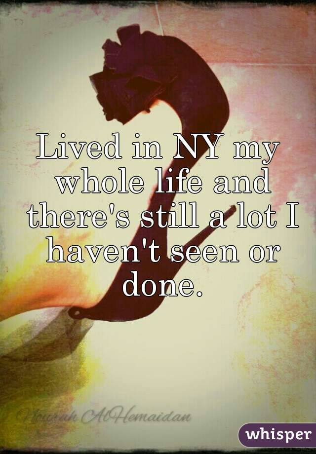 Lived in NY my whole life and there's still a lot I haven't seen or done.