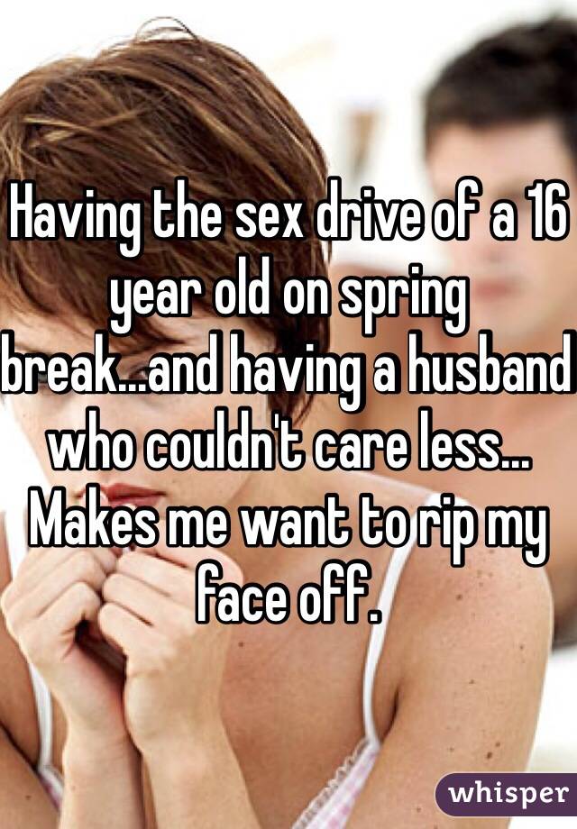 Having the sex drive of a 16 year old on spring break...and having a husband who couldn't care less... Makes me want to rip my face off. 