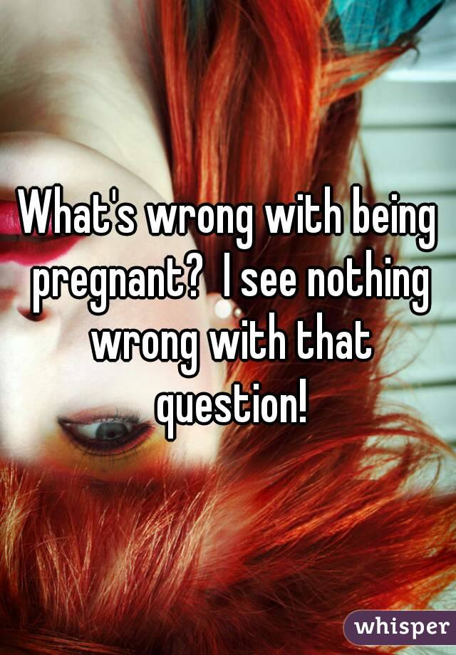 What's wrong with being pregnant?  I see nothing wrong with that question!
