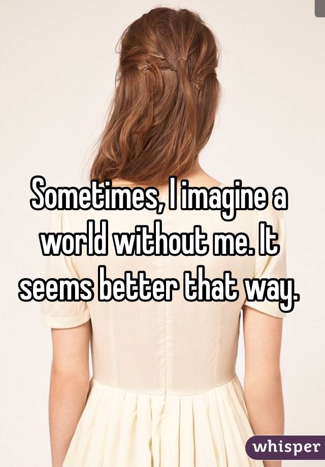 Sometimes, I imagine a world without me. It seems better that way. 