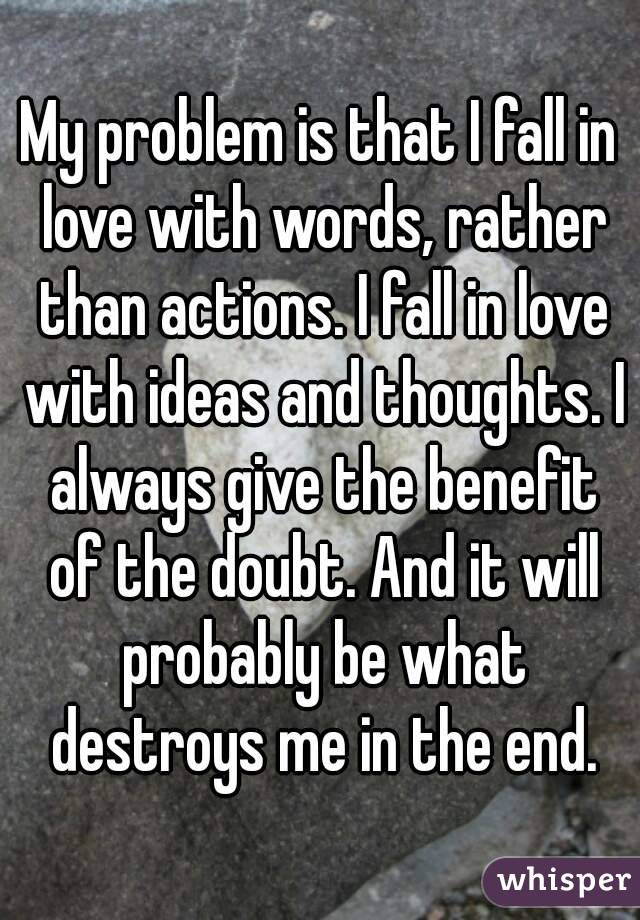 My problem is that I fall in love with words, rather than actions. I fall in love with ideas and thoughts. I always give the benefit of the doubt. And it will probably be what destroys me in the end.