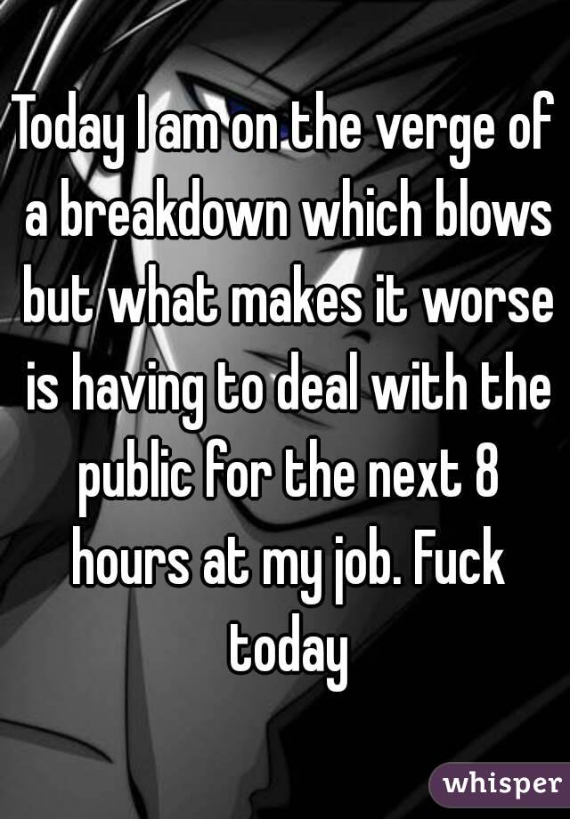 Today I am on the verge of a breakdown which blows but what makes it worse is having to deal with the public for the next 8 hours at my job. Fuck today