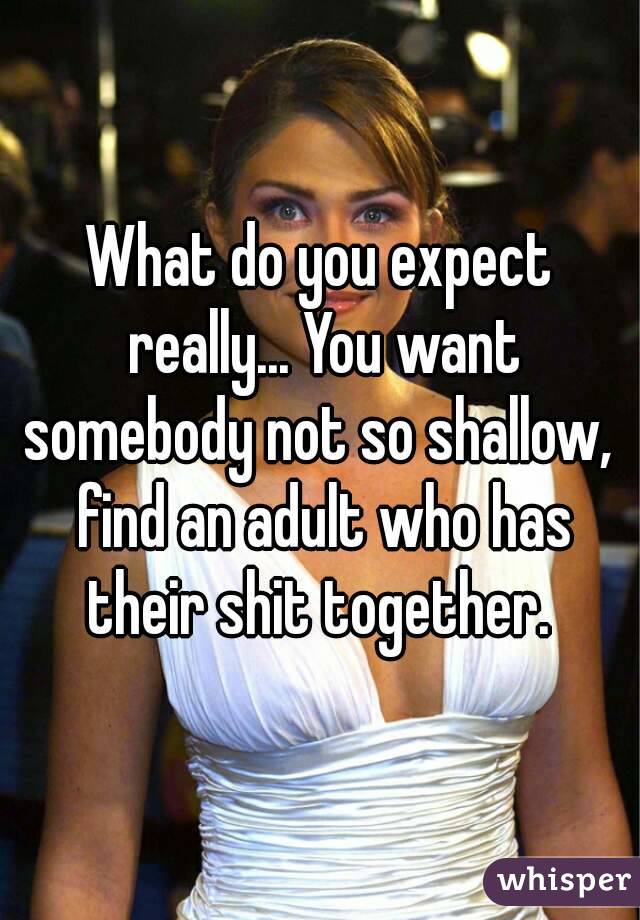 What do you expect really... You want somebody not so shallow,  find an adult who has their shit together. 