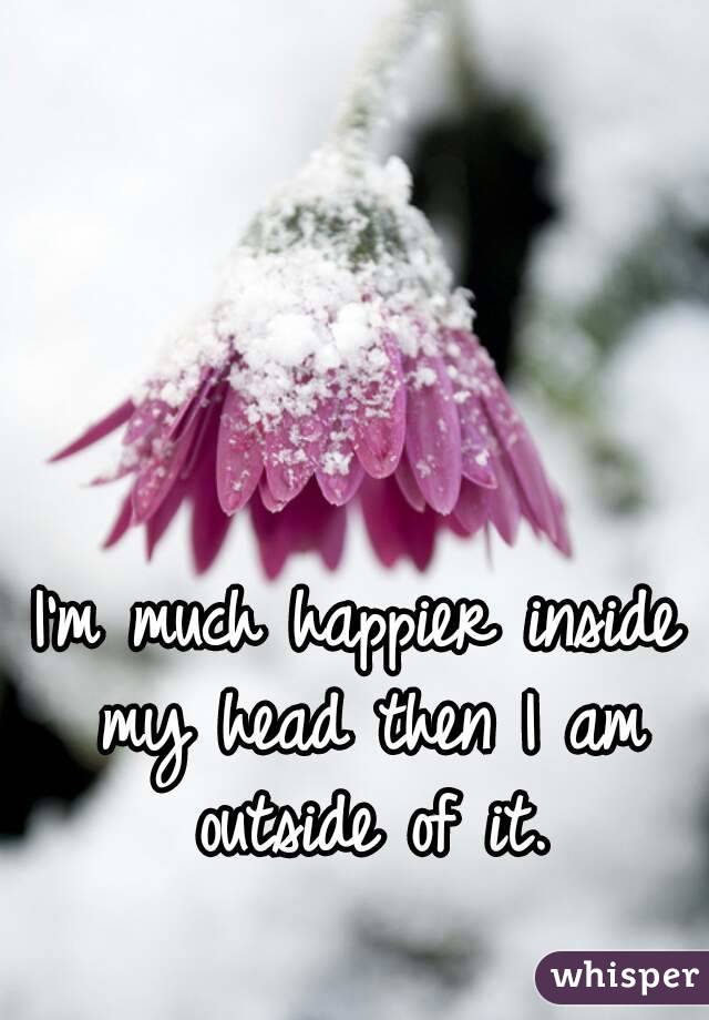 I'm much happier inside my head then I am outside of it.